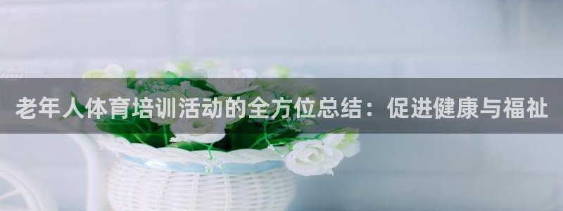 富联娱乐是骗局吗知乎：老年人体育培训活动的全方位总结